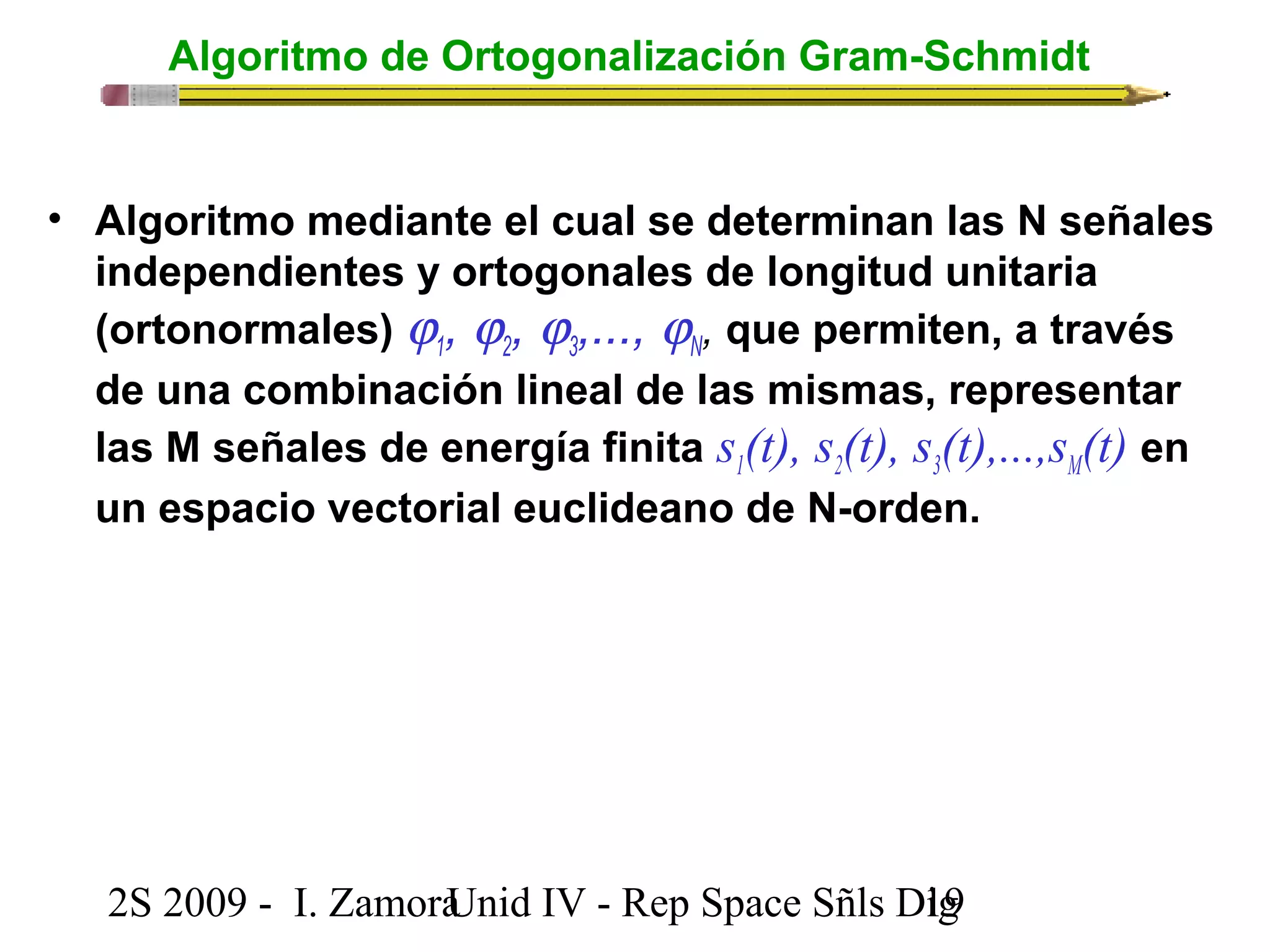 Algoritmo de Ortogonalización Gram-Schmidt 
N 
3 
2 
1 
jjjj• Algoritmo mediante el cual se determinan las N señales 
independientes y ortogonales de longitud unitaria 
(ortonormales) , , ,..., , que permiten, a través 
de una combinación lineal de las mismas, representar 
las M señales de energía finita s1(t), s2(t), s3(t),...,sM(t) en 
un espacio vectorial euclideano de N-orden. 
2S 2009 - I. ZamoraU n i d IV - Rep Space Sñls D1ig9 
 
