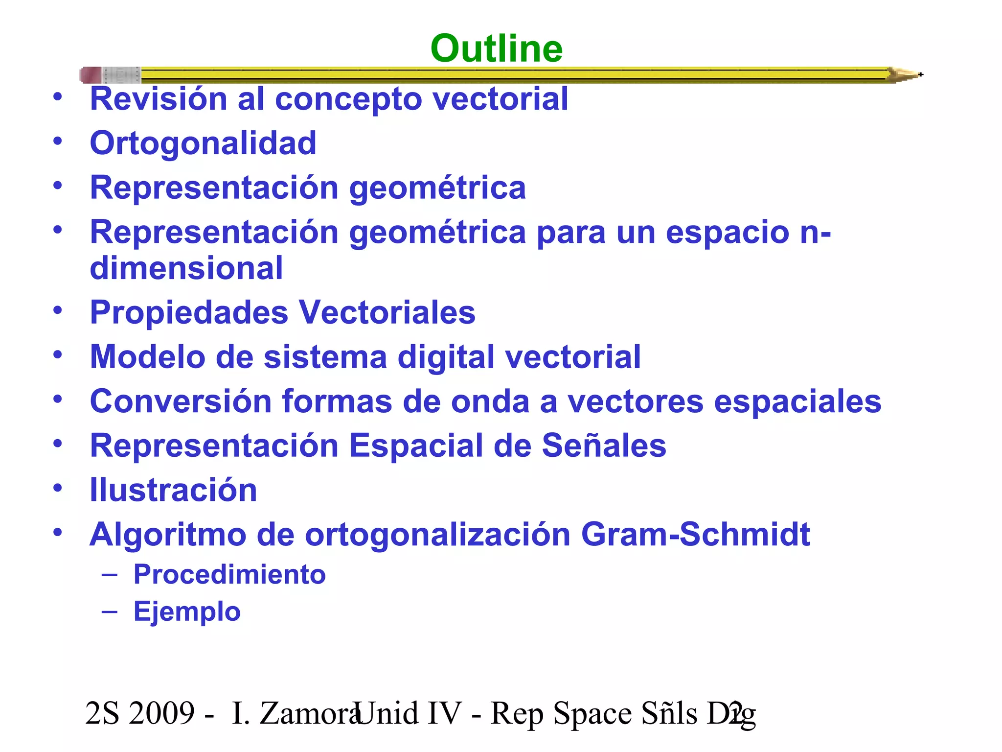 Outline 
• Revisión al concepto vectorial 
• Ortogonalidad 
• Representación geométrica 
• Representación geométrica para un espacio n-dimensional 
• Propiedades Vectoriales 
• Modelo de sistema digital vectorial 
• Conversión formas de onda a vectores espaciales 
• Representación Espacial de Señales 
• Ilustración 
• Algoritmo de ortogonalización Gram-Schmidt 
– Procedimiento 
– Ejemplo 
2S 2009 - I. ZamoraU n i d IV - Rep Space Sñls D2ig 
 