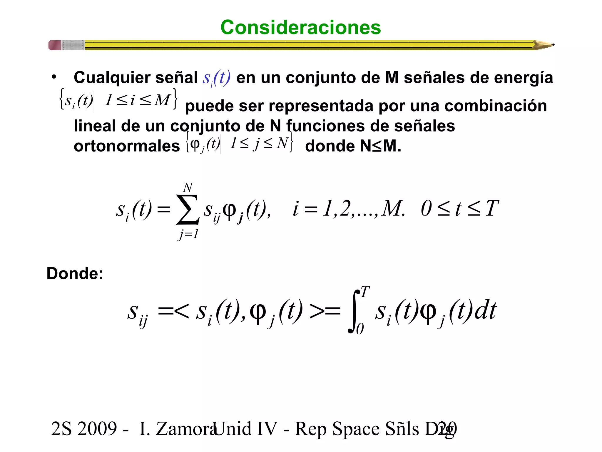 Consideraciones 
• Cualquier señal si(t) en un conjunto de M señales de energía 
puede ser representada por una combinación 
{s (t) 1 i M} i £ £ 
lineal de un conjunto { de N funciones de señales 
ortonormales j (t) 1 £ j £ 
N} j donde N£M. 
N 
i ij £ £ = j =å= 
s (t) s (t), i 1,2,...,M. 0 t T 
j 1 
j 
Donde: 
=< j >= ò j T 
ij i j 0 i j s s (t), (t) s (t) (t)dt 
2S 2009 - I. ZamoraU n i d IV - Rep Space Sñls D2ig0 
 