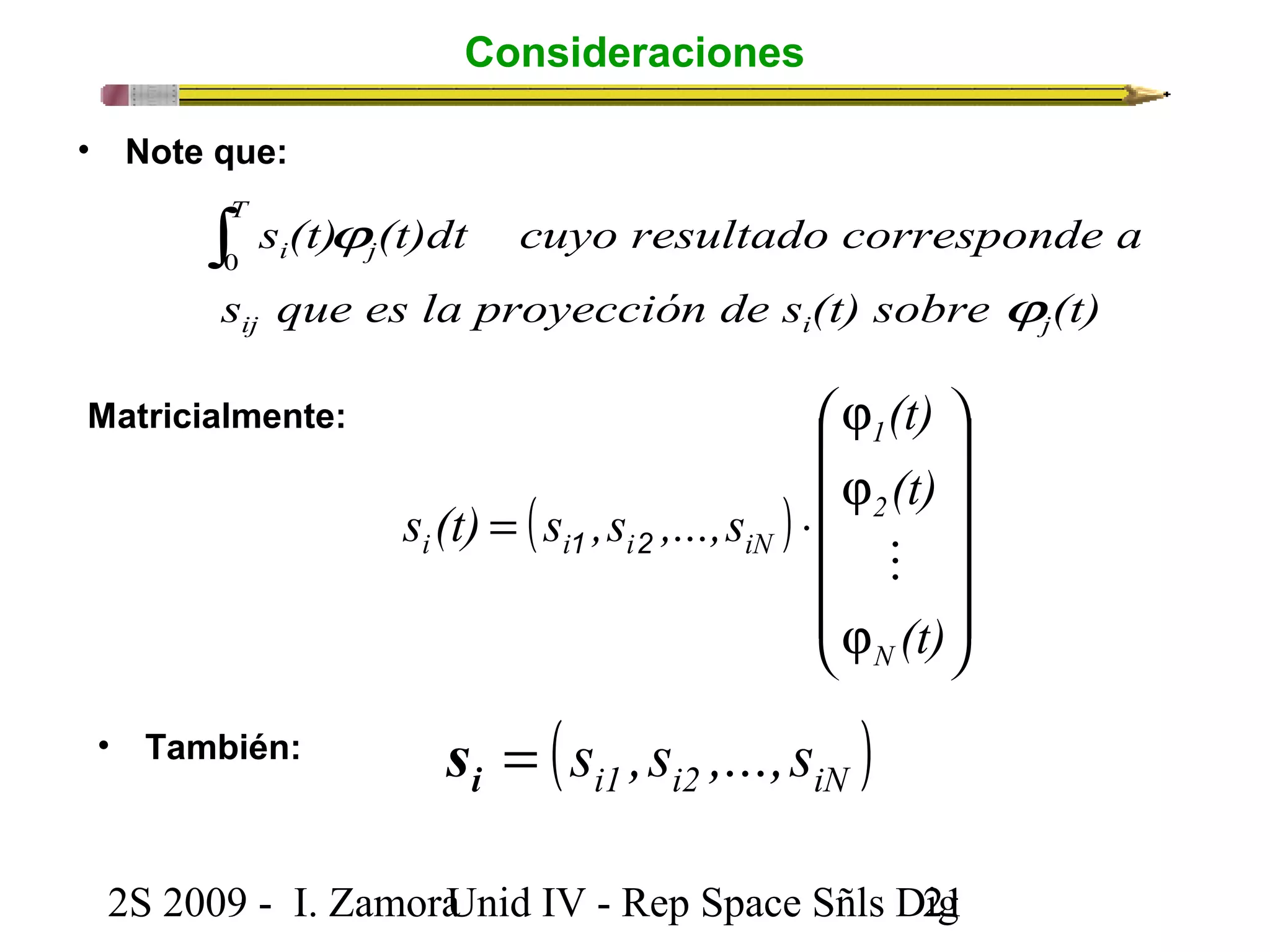 Consideraciones 
• Note que: 
s (t) (t)dt cuyo resultado corresponde a 
j 
T 
i 
s que es la proyección de s (t) sobre (t) 
ij i j 
( ) 
ö 
÷ ÷ ÷ ÷ ÷ 
ø 
æ 
ç ç ç ç ç 
i i i iN  1 2 
è 
j 
j 
j 
s (t) s ,s ,...,s 
= × 
(t) 
(t) 
(t) 
1 
2 
N 
Matricialmente: 
2S 2009 - I. ZamoraU n i d IV - Rep Space Sñls D2ig1 
j 
ò j 0 
• También: ( ) i1 i2 iN = s ,s ,...,s i s 
 
