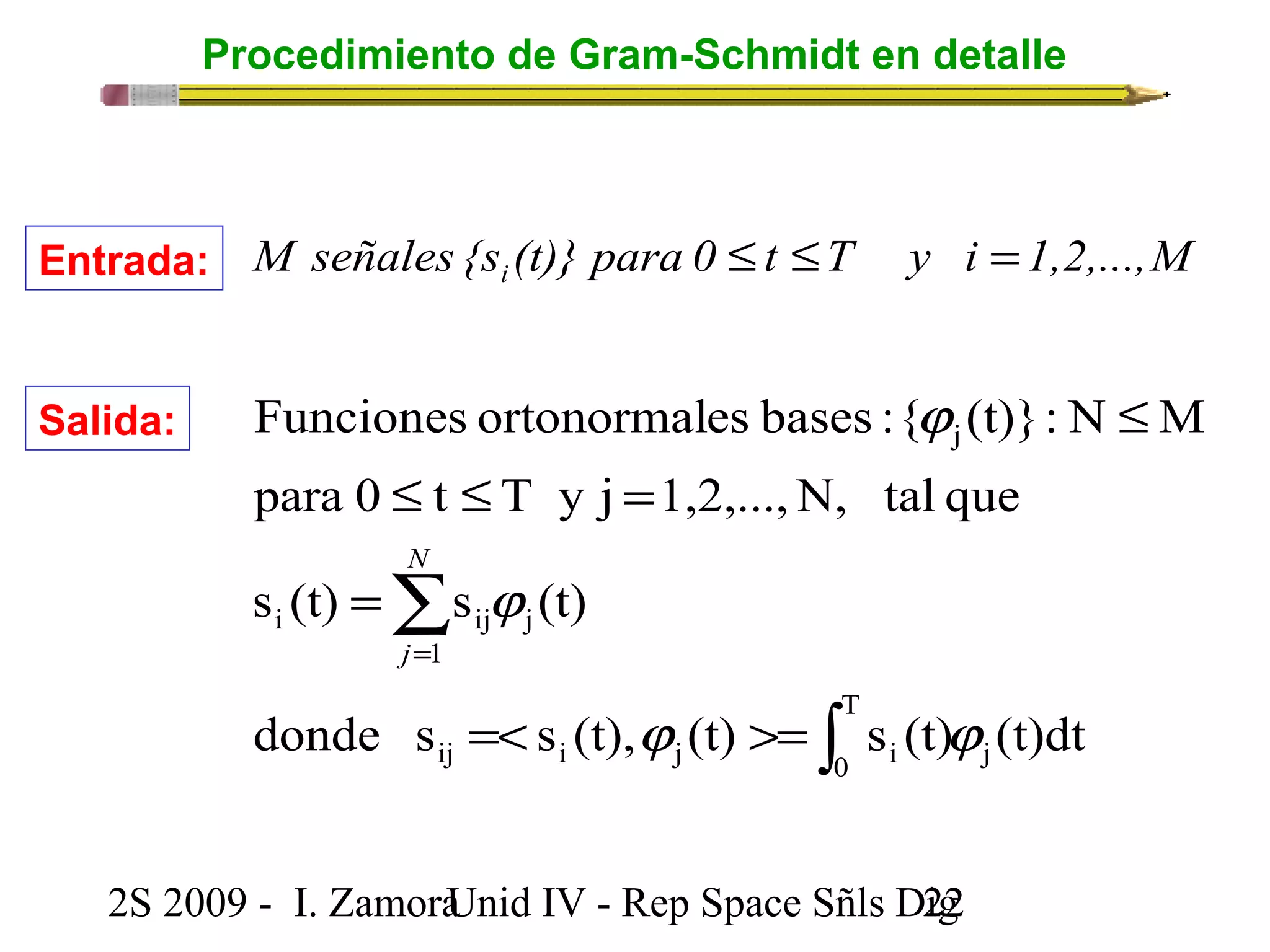 Procedimiento de Gram-Schmidt en detalle 
M señales {s (t)} para 0 t T y i 1,2,...,M i Entrada: £ £ = 
Funciones ortonormales bases : { (t)}: N M 
para 0 t T y j 1,2,...,N, tal que 
N 
s (t) s (t) 
i ij j 
1 
donde s s (t), (t) s (t) (t)dt 
2S 2009 - I. ZamoraU n i d IV - Rep Space Sñls D2ig2 
j 
T 
ij i j 0 i 
j 
j j 
j 
j 
ò 
å 
=< >= 
= 
£ £ = 
£ 
= 
j 
Salida: 
 