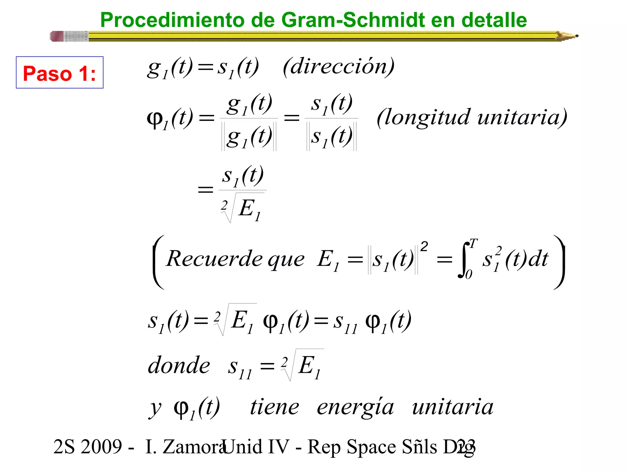 Procedimiento de Gram-Schmidt en detalle 
g (t) = 
s (t) (dirección) 
1 1 
(t) g (t) 
j = = 
s (t) 
1 
1 
g (t) 
s (t) 
E 
(longitud unitaria) 
s (t) 
2 
s (t) = E j (t) = s j 
(t) 
1 11 1 
donde s E 
2S 2009 - I. ZamoraU n i d IV - Rep Space Sñls D2ig3 
÷ø ö 
çè æ 
= = 
= 
òT 
0 
2 
1 1 1 
2 
1 
1 
1 
1 
1 
Recuerde que E s (t) s (t)dt 
Paso 1: 
y (t) tiene energía unitaria 
1 
2 
11 1 
2 
1 1 
j 
= 
 