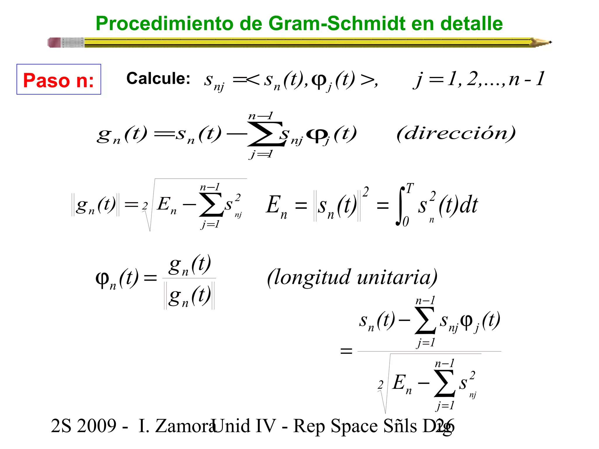 Procedimiento de Gram-Schmidt en detalle 
s s (t), (t) , j 1, 2,...,n -1 nj n j =< j > = 
Paso n: Calcule: 
j nj n n å- 
g (t) = s (t) - s j 
(t) (dirección) 
g (t) = E - 
s n 2 
n nj å- 
n 1 
j 1 
2 
= 
= = òT 
2 2 
n n E s (t) s (t)dt n 
0 
(longitud unitaria) 
(t) g (t) 
n 
g (t) 
n 
n j = 
å 
s (t) - s j 
(t) 
n nj j 
n - 
1 
E s 
2 
j 1 
2S 2009 - I. ZamoraU n i d IV - Rep Space Sñls D2ig6 
2 
n 
n 1 
j 1 
nj å 
= 
- 
= 
- 
= 
n 1 
j = 
1 
 