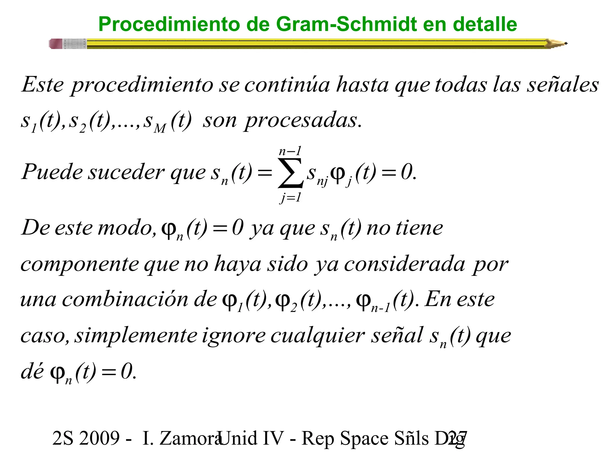 Procedimiento de Gram-Schmidt en detalle 
Este procedimiento se continúa hasta que todas las señales 
s (t),s (t),...,s (t) son procesadas. 
n 1 
1 2 M 
= j =å- 
Puede suceder que s (t) s (t) 0. 
n nj j 
j = 
1 
De este modo, j (t) = 
0 ya que s (t) no tiene 
n n 
componente que no haya sido ya considerada por 
una combinación de j (t), j (t),..., j 
(t). En este 
1 2 n-1 
caso, simplemente ignore cualquier señal s (t) que 
dé j (t) = 
0. 
n 
n 
2S 2009 - I. ZamoraU n i d IV - Rep Space Sñls D2ig7 
 