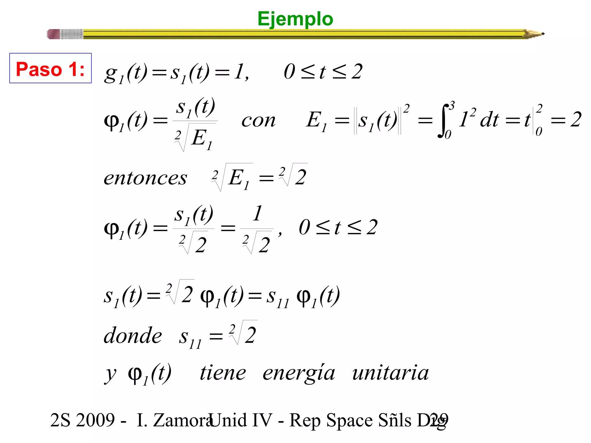 Ejemplo 
g (t) s (t) 1, 0 t 2 
3 
0 
= = £ £ 
con E s (t) 1 dt t 2 
1 1 
(t) s (t) 
j = = = = = 
E 
entonces 2 E = 
2 
2 
1 
, 0 t 2 
2 
(t) s (t) 
2 
1 
1 
2 2 
1 
s (t) = 2 j (t) = s j 
(t) 
donde s 2 
2S 2009 - I. ZamoraU n i d IV - Rep Space Sñls D2ig9 
2 
0 
2 2 
2 1 1 
1 
1 
1 
j = = £ £ 
ò 
Paso 1: 
y (t) tiene energía unitaria 
1 
2 
11 
1 11 1 
2 
1 
j 
= 
 