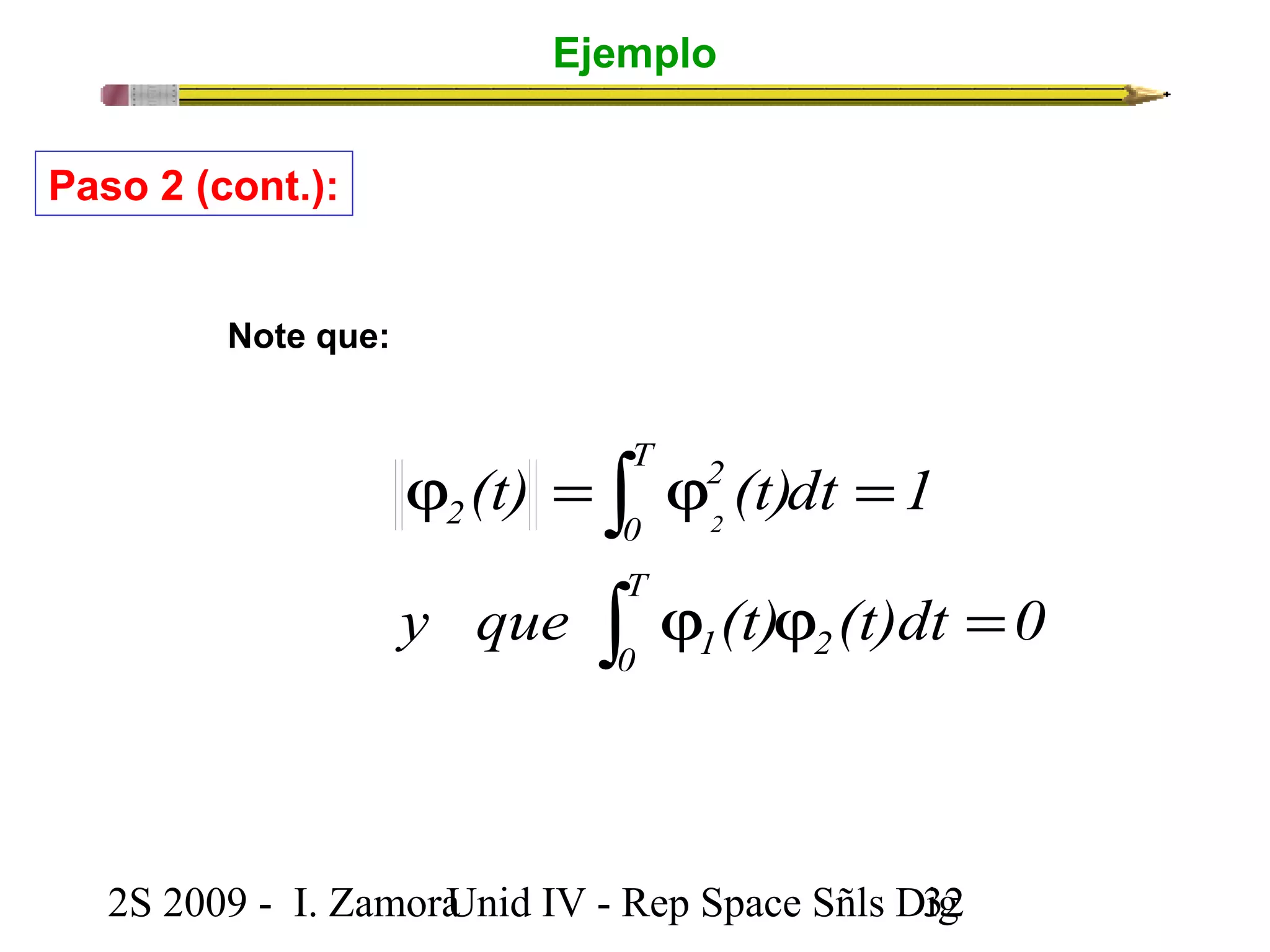 Ejemplo 
Paso 2 (cont.): 
T 
0 
2 
ò 
(t) (t)dt 1 
j = j = 
2 2 
T 
0 1 
ò 
y que j (t) j (t)dt = 
0 
2 
Note que: 
2S 2009 - I. ZamoraU n i d IV - Rep Space Sñls D3ig2 
 