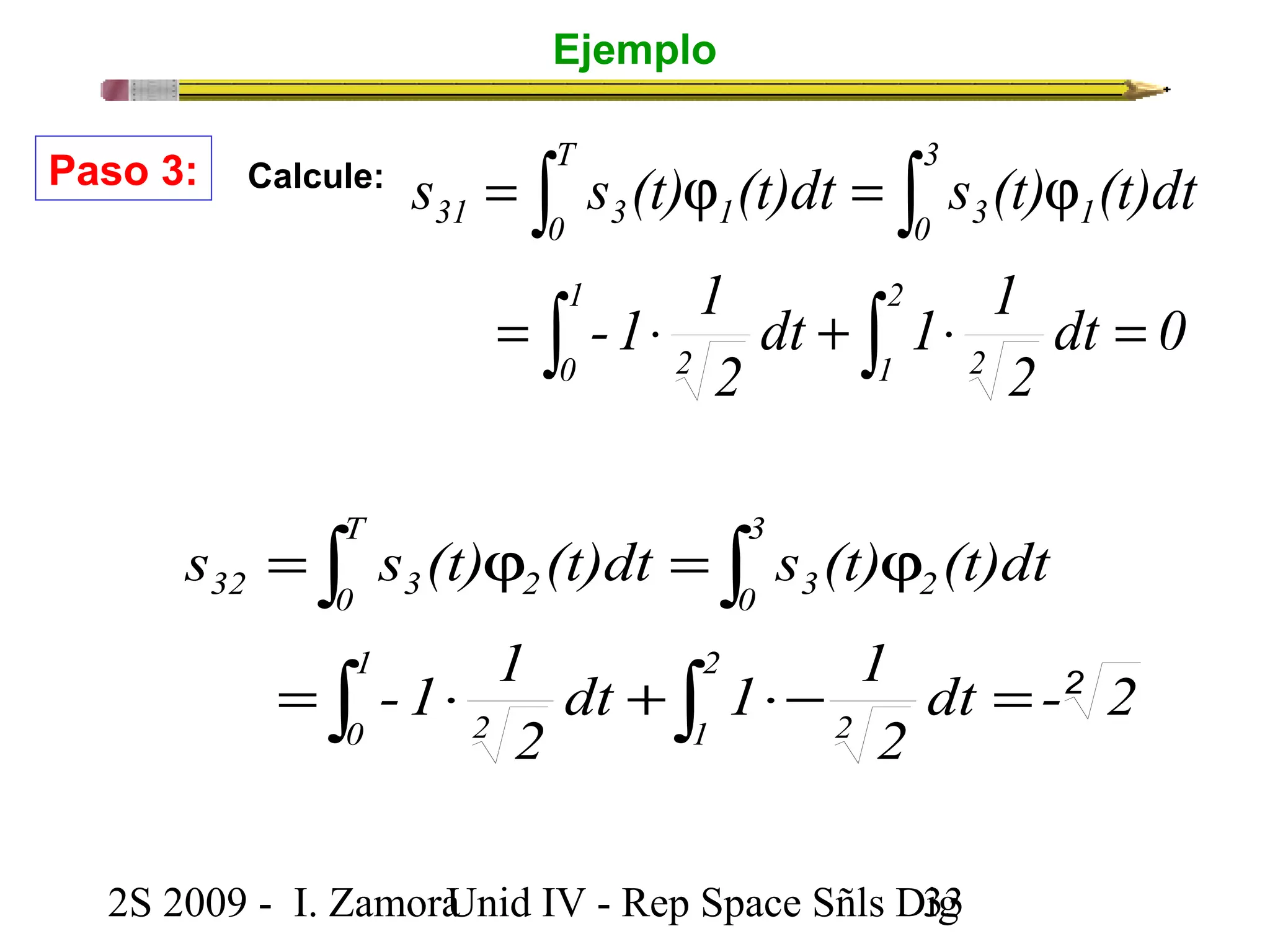 Ejemplo 
ò ò 
s s (t) (t)dt s (t) (t)dt 
= j = j 
ò ò 
dt 1 1 
2 
3 
0 3 2 
Paso 3: Calcule: 
T 
ò ò 
s s (t) (t)dt s (t) (t)dt 
= j = j 
ò ò 
32 0 3 2 
= × + ×- = 
-1 1 
dt 1 1 
2 
dt -2 2 
2 
2 
1 2 
1 
0 2 
2S 2009 - I. ZamoraU n i d IV - Rep Space Sñls D3ig3 
dt 0 
2 
-1 1 
2 
1 2 
1 
0 2 
3 
0 3 1 
T 
31 0 3 1 
= × + × = 
 