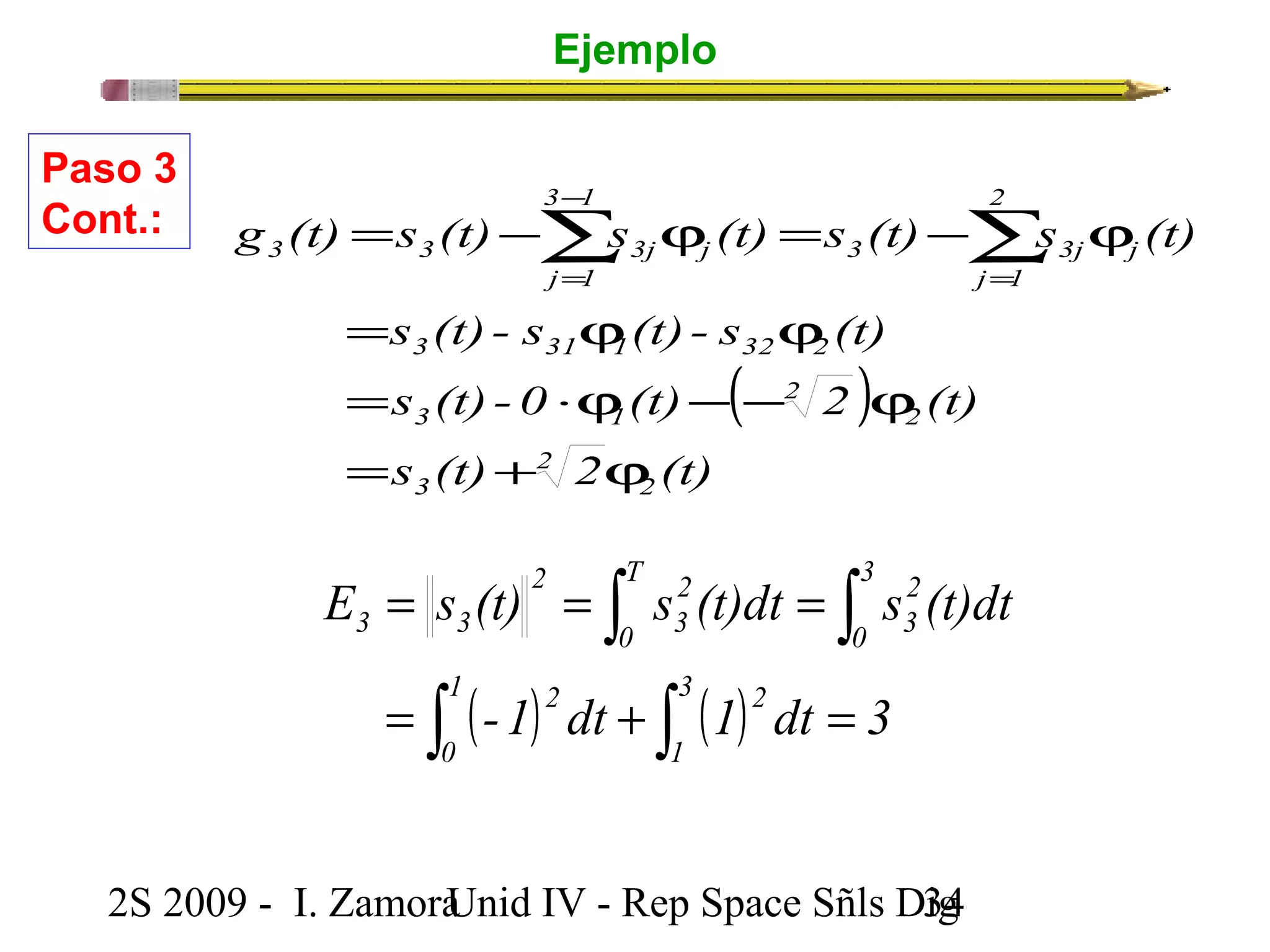 Ejemplo 
= -å j = -å j 
g (t) s (t) s (t) s (t) s (t) 
3 3j j 
3 3 3j j 
s (t) - s (t) - s (t) 
= j j 
3 31 1 32 2 
( ) 
s (t) -0 (t) 2 (t) 
= ×j - - j 
3 
0 
3 1 
s (t) 2 (t) 
2 
T 
0 
2 
ò 2 
3 
ò 
2 
2 
3 
2 
E = s (t) = s (t)dt = 
s (t)dt 
3 3 
ò ( ) ò ( ) 
1 2 
3 
2 
0 
1 
-1 dt 1 dt 3 
= + = 
2 
3 
Paso 3 
Cont.: 
2S 2009 - I. ZamoraU n i d IV - Rep Space Sñls D3ig4 
2 
j 1 
3 1 
j 1 
= + j 
= 
- 
= 
 
