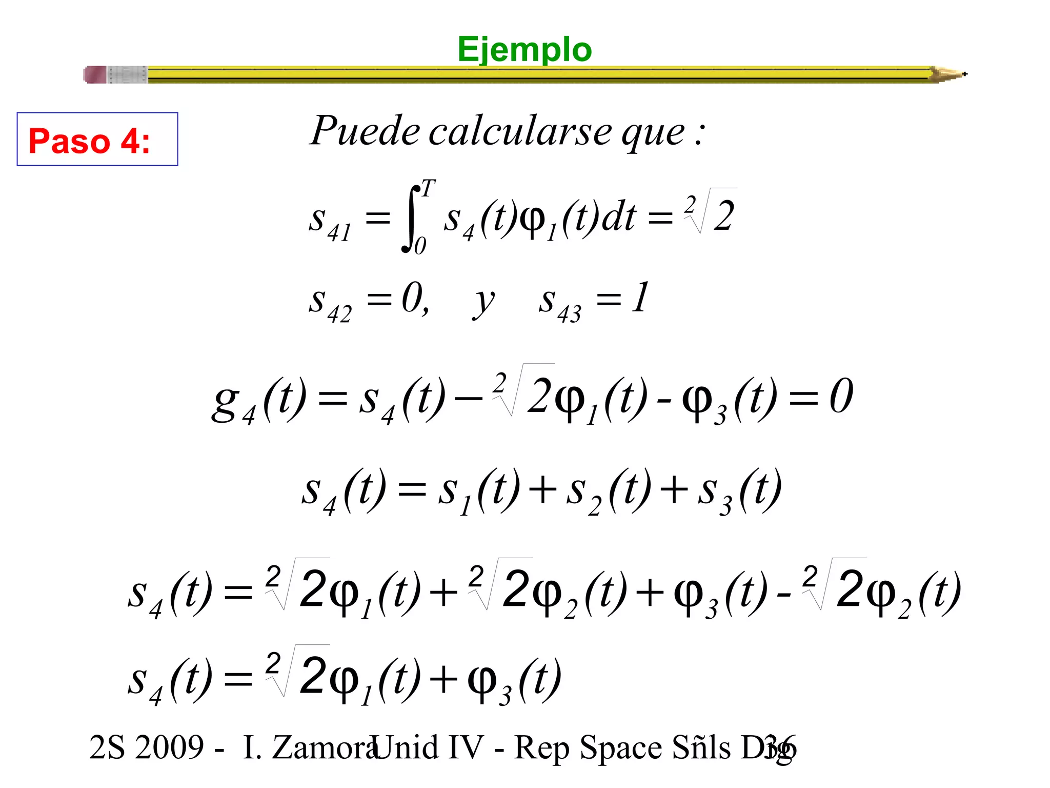 Ejemplo 
Puede calcularse que : 
T 
0 
= ò j = 
s s (t) (t)dt 2 
41 4 1 
= = 
s 0, y s 1 
42 43 
2 
g (t) = s (t) - 2 
2 j (t)- j (t) = 
0 4 4 1 3 
s (t) s (t) s (t) s (t) 4 1 2 3 = + + 
Paso 4: 
2 2 2 
s (t) (t) (t) (t)- (t) 
= j + j + j j 
2 
2 2 2 
2 
4 1 2 3 2 
s (t) = j (t) + j 
(t) 
4 1 3 
2S 2009 - I. ZamoraU n i d IV - Rep Space Sñls D3ig6 
 