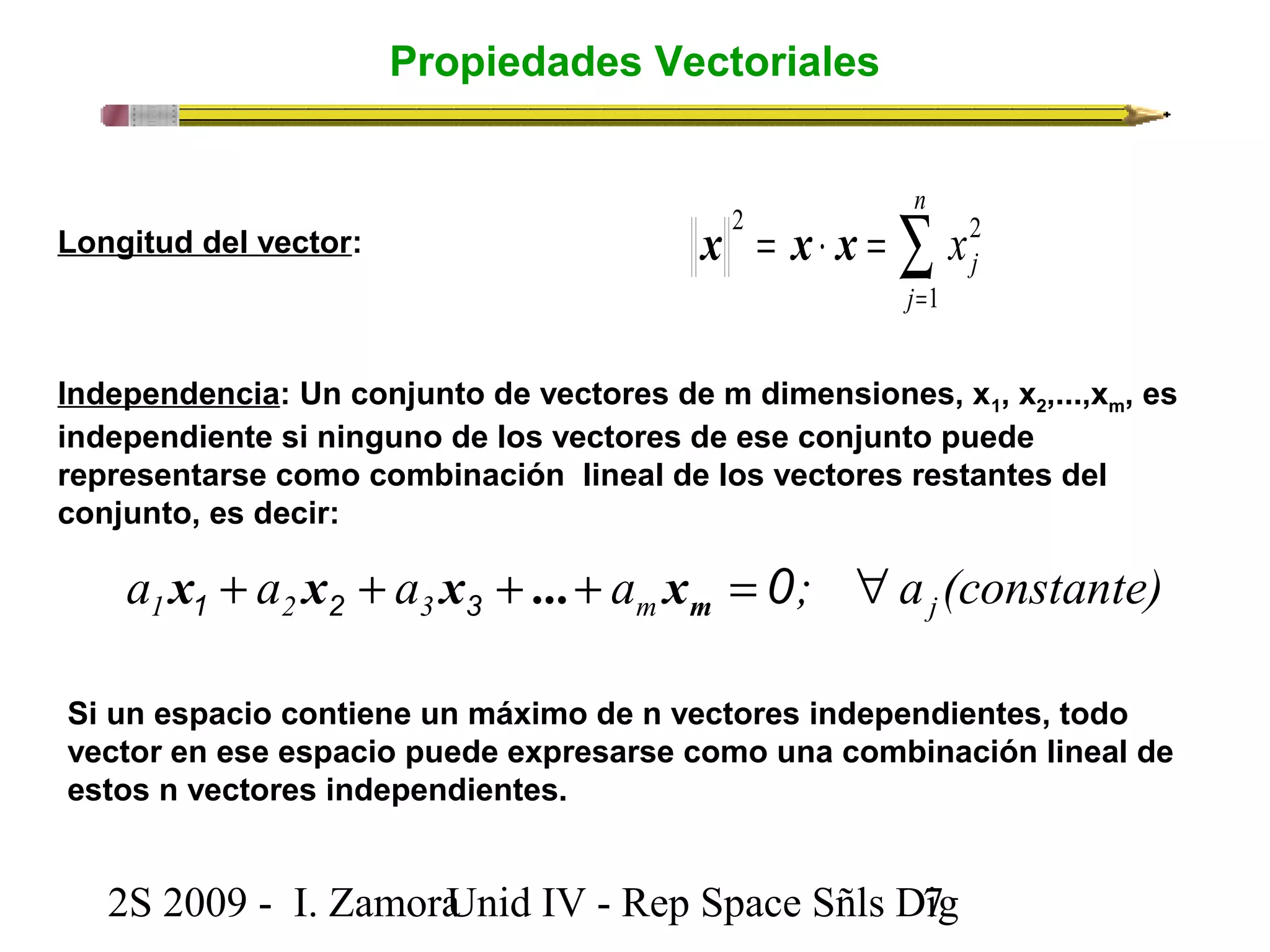 Propiedades Vectoriales 
n 
Longitud del vector: å= 
x 2 = x × x 
= 
2 j 
j x 
1 
Independencia: Un conjunto de vectores de m dimensiones, x1, x2,...,xm, es 
independiente si ninguno de los vectores de ese conjunto puede 
representarse como combinación lineal de los vectores restantes del 
conjunto, es decir: 
a a a a ; a (constante) 1 2 3 m j + + + + = 0 " 1 2 3 m x x x ... x 
Si un espacio contiene un máximo de n vectores independientes, todo 
vector en ese espacio puede expresarse como una combinación lineal de 
estos n vectores independientes. 
2S 2009 - I. ZamoraU n i d IV - Rep Space Sñls D7ig 
 