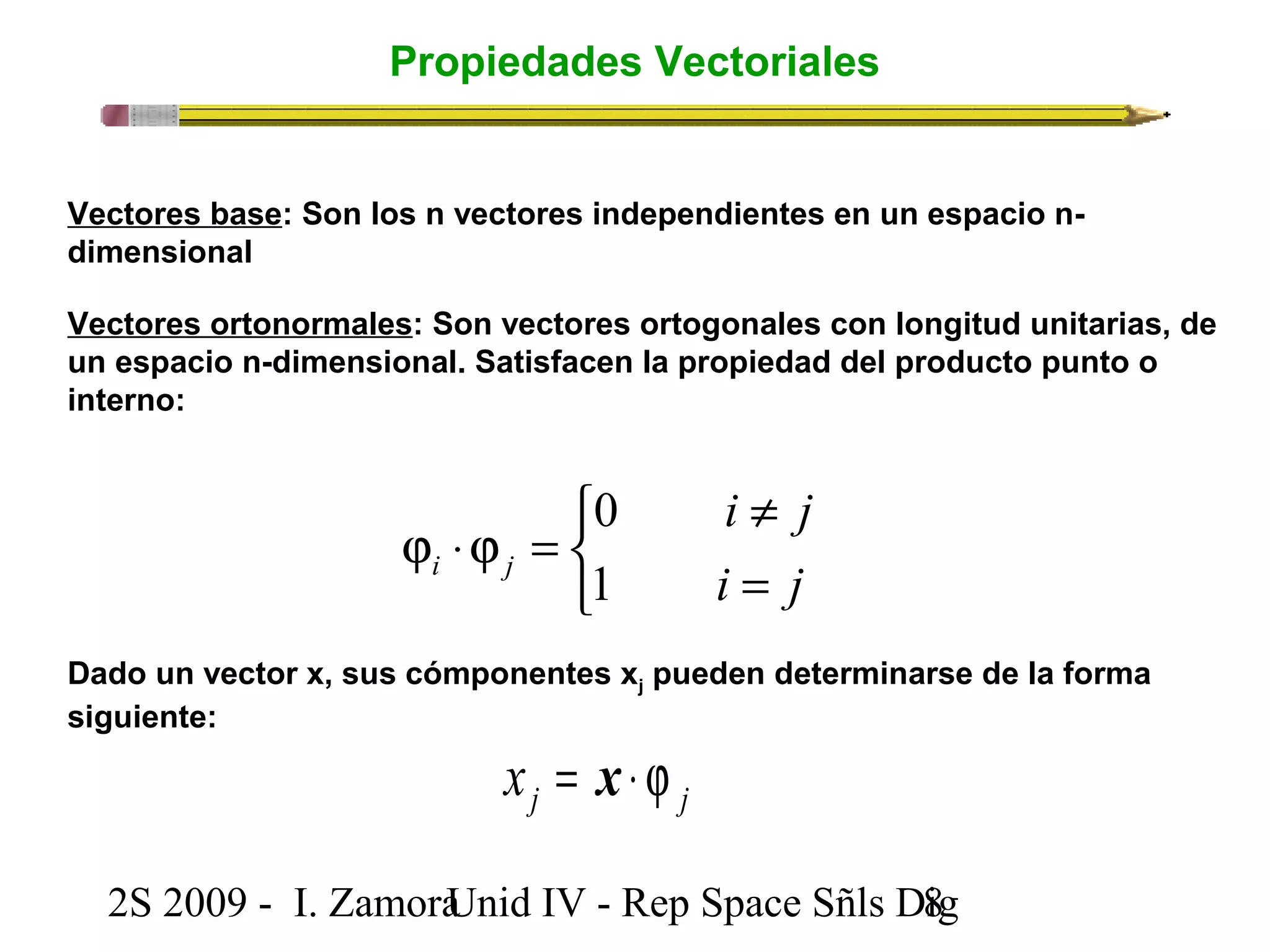 Propiedades Vectoriales 
Vectores base: Son los n vectores independientes en un espacio n-dimensional 
Vectores ortonormales: Son vectores ortogonales con longitud unitarias, de 
un espacio n-dimensional. Satisfacen la propiedad del producto punto o 
interno: 
0 
î í ì 
1 
i ¹ 
j 
i = 
j 
j ×j = 
i j 
Dado un vector x, sus cómponentes xj pueden determinarse de la forma 
siguiente: 
j j x = x × j 
2S 2009 - I. ZamoraU n i d IV - Rep Space Sñls D8ig 
 
