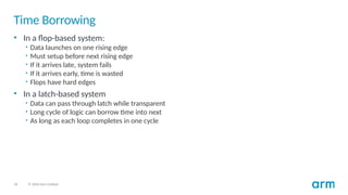 26 © 2020 Arm Limited
Time Borrowing
• In a flop-based system:
• Data launches on one rising edge
• Must setup before next rising edge
• If it arrives late, system fails
• If it arrives early, time is wasted
• Flops have hard edges
• In a latch-based system
• Data can pass through latch while transparent
• Long cycle of logic can borrow time into next
• As long as each loop completes in one cycle
 