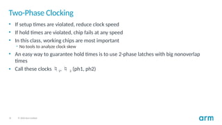 32 © 2020 Arm Limited
Two-Phase Clocking
• If setup times are violated, reduce clock speed
• If hold times are violated, chip fails at any speed
• In this class, working chips are most important
• No tools to analyze clock skew
• An easy way to guarantee hold times is to use 2-phase latches with big nonoverlap
times
• Call these clocks 1,  2 (ph1, ph2)
 