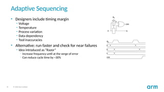 34 © 2020 Arm Limited
Adaptive Sequencing
• Designers include timing margin
• Voltage
• Temperature
• Process variation
• Data dependency
• Tool inaccuracies
• Alternative: run faster and check for near failures
• Idea introduced as “Razor”
– Increase frequency until at the verge of error
– Can reduce cycle time by ~30%
 