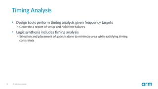 35 © 2020 Arm Limited
Timing Analysis
• Design tools perform timing analysis given frequency targets
• Generate a report of setup and hold time failures
• Logic synthesis includes timing analysis
• Selection and placement of gates is done to minimize area while satisfying timing
constraints
 