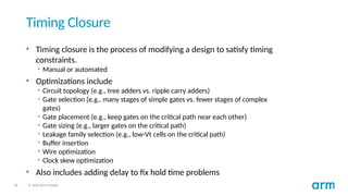 36 © 2020 Arm Limited
Timing Closure
• Timing closure is the process of modifying a design to satisfy timing
constraints.
• Manual or automated
• Optimizations include
• Circuit topology (e.g., tree adders vs. ripple carry adders)
• Gate selection (e.g., many stages of simple gates vs. fewer stages of complex
gates)
• Gate placement (e.g., keep gates on the critical path near each other)
• Gate sizing (e.g., larger gates on the critical path)
• Leakage family selection (e.g., low-Vt cells on the critical path)
• Buffer insertion
• Wire optimization
• Clock skew optimization
• Also includes adding delay to fix hold time problems
 