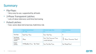 37 © 2020 Arm Limited
Summary
• Flip-Flops:
• Very easy to use, supported by all tools
• 2-Phase Transparent Latches:
• Lots of skew tolerance and time borrowing
• Pulsed Latches:
• Fast, some skew tol & borrow, hold time risk
 