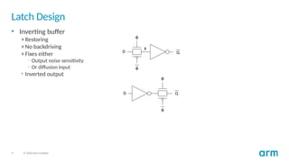 9 © 2020 Arm Limited
Latch Design
• Inverting buffer
+ Restoring
+ No backdriving
+ Fixes either
– Output noise sensitivity
– Or diffusion input
• Inverted output
 