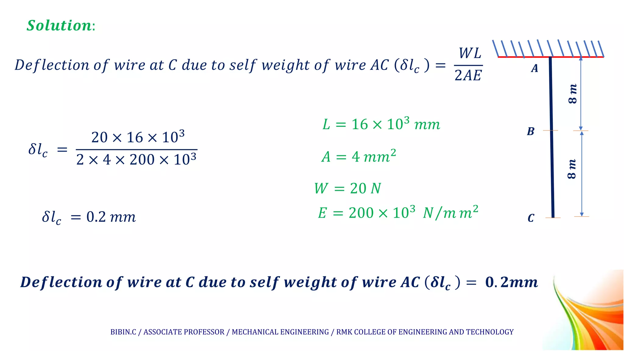 𝑺𝒐𝒍𝒖𝒕𝒊𝒐𝒏:
𝐷𝑒𝑓𝑙𝑒𝑐𝑡𝑖𝑜𝑛 𝑜𝑓 𝑤𝑖𝑟𝑒 𝑎𝑡 𝐶 𝑑𝑢𝑒 𝑡𝑜 𝑠𝑒𝑙𝑓 𝑤𝑒𝑖𝑔ℎ𝑡 𝑜𝑓 𝑤𝑖𝑟𝑒 𝐴𝐶 𝛿𝑙𝑐 =
𝑊𝐿
2𝐴𝐸
𝑩
𝑨
𝑪
𝟖
𝒎
𝟖
𝒎
𝛿𝑙𝑐 =
20 × 16 × 103
2 × 4 × 200 × 103
𝑫𝒆𝒇𝒍𝒆𝒄𝒕𝒊𝒐𝒏 𝒐𝒇 𝒘𝒊𝒓𝒆 𝒂𝒕 𝑪 𝒅𝒖𝒆 𝒕𝒐 𝒔𝒆𝒍𝒇 𝒘𝒆𝒊𝒈𝒉𝒕 𝒐𝒇 𝒘𝒊𝒓𝒆 𝑨𝑪 𝜹𝒍𝒄 = 𝟎. 𝟐𝒎𝒎
𝛿𝑙𝑐 = 0.2 𝑚𝑚
𝐿 = 16 × 103
𝑚𝑚
𝐴 = 4 𝑚𝑚2
𝑊 = 20 𝑁
𝐸 = 200 × 103 Τ
𝑁 𝑚 𝑚2
BIBIN.C / ASSOCIATE PROFESSOR / MECHANICAL ENGINEERING / RMK COLLEGE OF ENGINEERING AND TECHNOLOGY
 