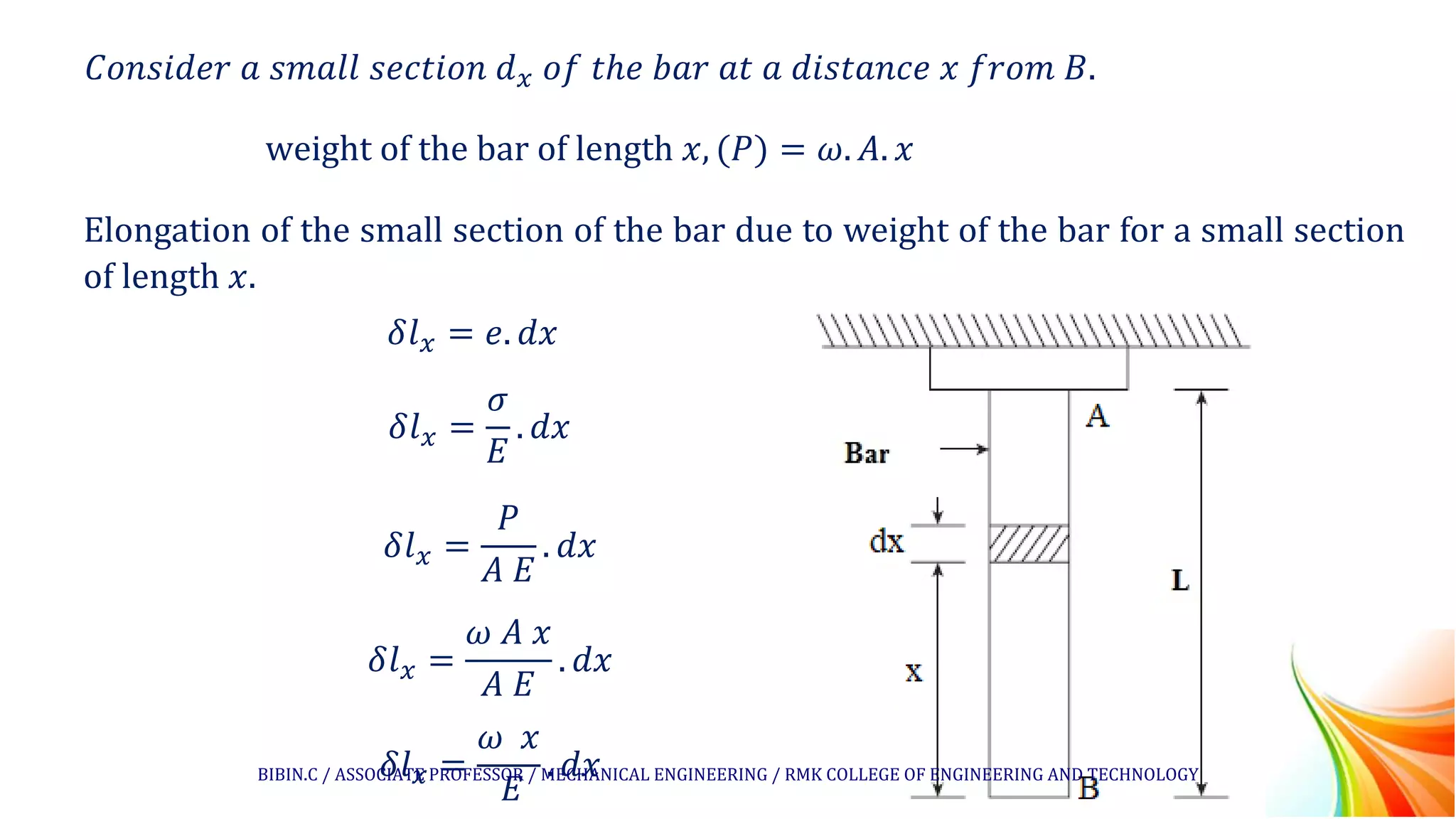 𝐶𝑜𝑛𝑠𝑖𝑑𝑒𝑟 𝑎 𝑠𝑚𝑎𝑙𝑙 𝑠𝑒𝑐𝑡𝑖𝑜𝑛 𝑑𝑥 𝑜𝑓 𝑡ℎ𝑒 𝑏𝑎𝑟 𝑎𝑡 𝑎 𝑑𝑖𝑠𝑡𝑎𝑛𝑐𝑒 𝑥 𝑓𝑟𝑜𝑚 𝐵.
weight of the bar of length 𝑥, (𝑃) = 𝜔. 𝐴. 𝑥
Elongation of the small section of the bar due to weight of the bar for a small section
of length 𝑥.
𝛿𝑙𝑥 = 𝑒. 𝑑𝑥
𝛿𝑙𝑥 =
𝜎
𝐸
. 𝑑𝑥
𝛿𝑙𝑥 =
𝑃
𝐴 𝐸
. 𝑑𝑥
𝛿𝑙𝑥 =
𝜔 𝐴 𝑥
𝐴 𝐸
. 𝑑𝑥
𝛿𝑙𝑥 =
𝜔 𝑥
𝐸
. 𝑑𝑥
BIBIN.C / ASSOCIATE PROFESSOR / MECHANICAL ENGINEERING / RMK COLLEGE OF ENGINEERING AND TECHNOLOGY
 
