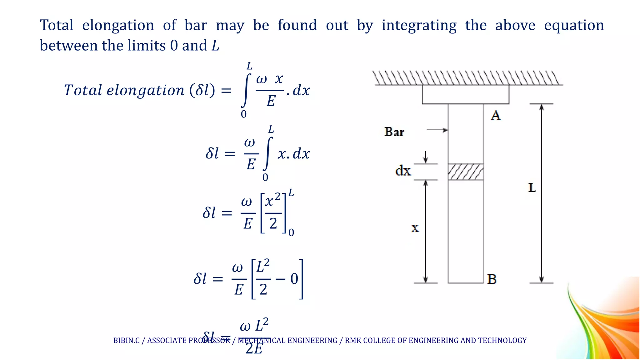 Total elongation of bar may be found out by integrating the above equation
between the limits 0 and 𝐿
𝑇𝑜𝑡𝑎𝑙 𝑒𝑙𝑜𝑛𝑔𝑎𝑡𝑖𝑜𝑛 𝛿𝑙 = න
0
𝐿
𝜔 𝑥
𝐸
. 𝑑𝑥
𝛿𝑙 =
𝜔
𝐸
න
0
𝐿
𝑥. 𝑑𝑥
𝛿𝑙 =
𝜔
𝐸
𝑥2
2 0
𝐿
𝛿𝑙 =
𝜔
𝐸
𝐿2
2
− 0
𝛿𝑙 =
𝜔 𝐿2
2𝐸
BIBIN.C / ASSOCIATE PROFESSOR / MECHANICAL ENGINEERING / RMK COLLEGE OF ENGINEERING AND TECHNOLOGY
 