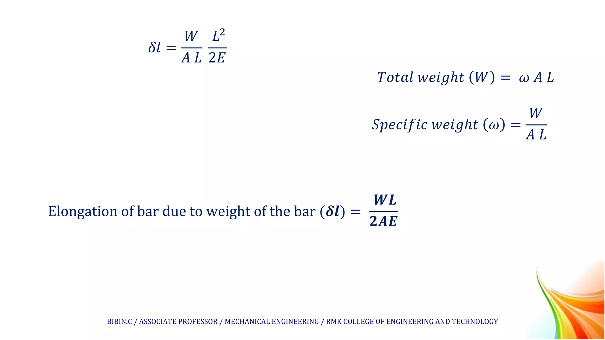 𝛿𝑙 =
𝑊
𝐴 𝐿
𝐿2
2𝐸
𝑇𝑜𝑡𝑎𝑙 𝑤𝑒𝑖𝑔ℎ𝑡 𝑊 = 𝜔 𝐴 𝐿
𝑆𝑝𝑒𝑐𝑖𝑓𝑖𝑐 𝑤𝑒𝑖𝑔ℎ𝑡 𝜔 =
𝑊
𝐴 𝐿
Elongation of bar due to weight of the bar (𝜹𝒍) =
𝑾𝑳
𝟐𝑨𝑬
BIBIN.C / ASSOCIATE PROFESSOR / MECHANICAL ENGINEERING / RMK COLLEGE OF ENGINEERING AND TECHNOLOGY
 