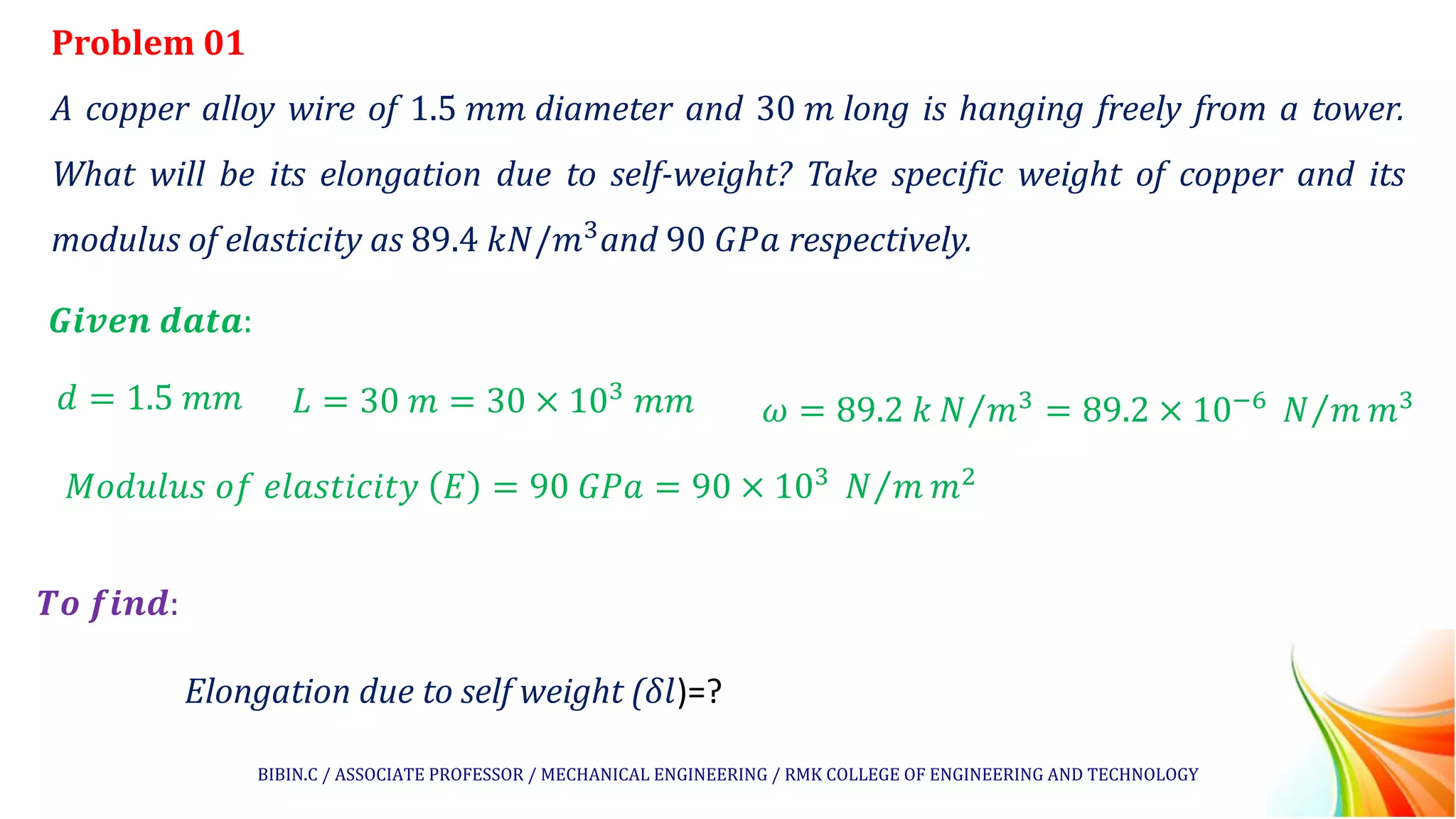 Problem 01
A copper alloy wire of 1.5 𝑚𝑚 diameter and 30 𝑚 long is hanging freely from a tower.
What will be its elongation due to self-weight? Take specific weight of copper and its
modulus of elasticity as 89.4 𝑘𝑁/𝑚3
and 90 𝐺𝑃𝑎 respectively.
𝑮𝒊𝒗𝒆𝒏 𝒅𝒂𝒕𝒂:
𝑻𝒐 𝒇𝒊𝒏𝒅:
Elongation due to self weight (𝛿𝑙)=?
𝑑 = 1.5 𝑚𝑚 𝐿 = 30 𝑚 = 30 × 103
𝑚𝑚 𝜔 = 89.2 𝑘 Τ
𝑁 𝑚3 = 89.2 × 10−6 Τ
𝑁 𝑚 𝑚3
𝑀𝑜𝑑𝑢𝑙𝑢𝑠 𝑜𝑓 𝑒𝑙𝑎𝑠𝑡𝑖𝑐𝑖𝑡𝑦 𝐸 = 90 𝐺𝑃𝑎 = 90 × 103 Τ
𝑁 𝑚 𝑚2
BIBIN.C / ASSOCIATE PROFESSOR / MECHANICAL ENGINEERING / RMK COLLEGE OF ENGINEERING AND TECHNOLOGY
 