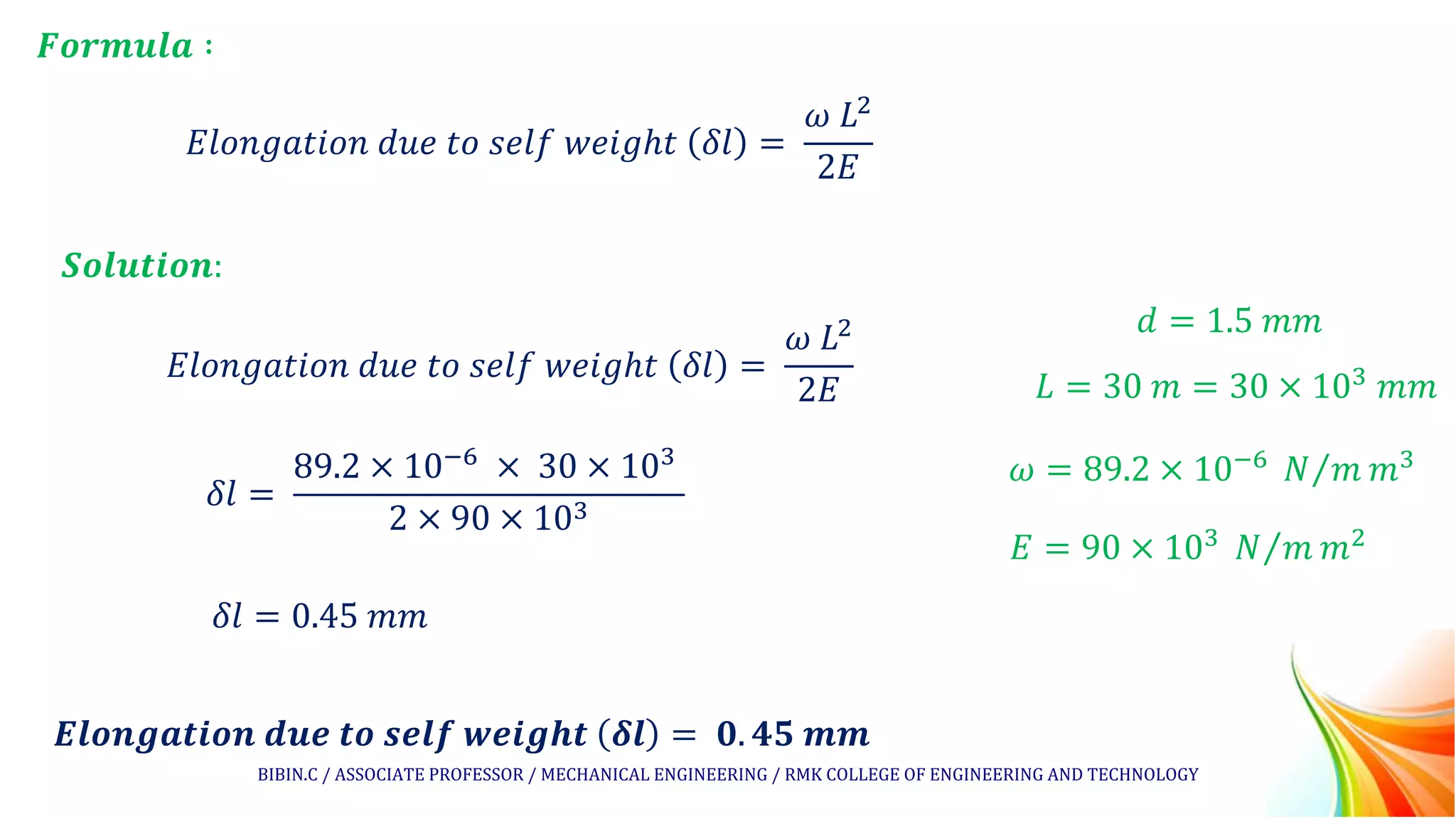 𝐸𝑙𝑜𝑛𝑔𝑎𝑡𝑖𝑜𝑛 𝑑𝑢𝑒 𝑡𝑜 𝑠𝑒𝑙𝑓 𝑤𝑒𝑖𝑔ℎ𝑡 𝛿𝑙 =
𝜔 𝐿2
2𝐸
𝑭𝒐𝒓𝒎𝒖𝒍𝒂 ∶
𝑺𝒐𝒍𝒖𝒕𝒊𝒐𝒏:
𝐸𝑙𝑜𝑛𝑔𝑎𝑡𝑖𝑜𝑛 𝑑𝑢𝑒 𝑡𝑜 𝑠𝑒𝑙𝑓 𝑤𝑒𝑖𝑔ℎ𝑡 𝛿𝑙 =
𝜔 𝐿2
2𝐸
𝛿𝑙 =
89.2 × 10−6 × 30 × 103
2 × 90 × 103
𝑬𝒍𝒐𝒏𝒈𝒂𝒕𝒊𝒐𝒏 𝒅𝒖𝒆 𝒕𝒐 𝒔𝒆𝒍𝒇 𝒘𝒆𝒊𝒈𝒉𝒕 𝜹𝒍 = 𝟎. 𝟒𝟓 𝒎𝒎
𝑑 = 1.5 𝑚𝑚
𝐿 = 30 𝑚 = 30 × 103 𝑚𝑚
𝜔 = 89.2 × 10−6 Τ
𝑁 𝑚 𝑚3
𝐸 = 90 × 103 Τ
𝑁 𝑚 𝑚2
𝛿𝑙 = 0.45 𝑚𝑚
BIBIN.C / ASSOCIATE PROFESSOR / MECHANICAL ENGINEERING / RMK COLLEGE OF ENGINEERING AND TECHNOLOGY
 
