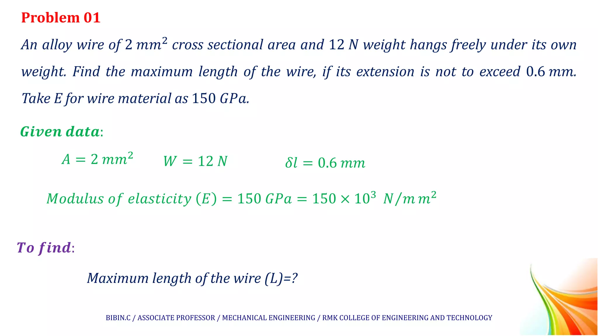 Problem 01
An alloy wire of 2 𝑚𝑚2 cross sectional area and 12 𝑁 weight hangs freely under its own
weight. Find the maximum length of the wire, if its extension is not to exceed 0.6 𝑚𝑚.
Take E for wire material as 150 𝐺𝑃𝑎.
𝑮𝒊𝒗𝒆𝒏 𝒅𝒂𝒕𝒂:
𝑻𝒐 𝒇𝒊𝒏𝒅:
Maximum length of the wire (L)=?
𝐴 = 2 𝑚𝑚2
𝑊 = 12 𝑁 𝛿𝑙 = 0.6 𝑚𝑚
𝑀𝑜𝑑𝑢𝑙𝑢𝑠 𝑜𝑓 𝑒𝑙𝑎𝑠𝑡𝑖𝑐𝑖𝑡𝑦 𝐸 = 150 𝐺𝑃𝑎 = 150 × 103 Τ
𝑁 𝑚 𝑚2
BIBIN.C / ASSOCIATE PROFESSOR / MECHANICAL ENGINEERING / RMK COLLEGE OF ENGINEERING AND TECHNOLOGY
 