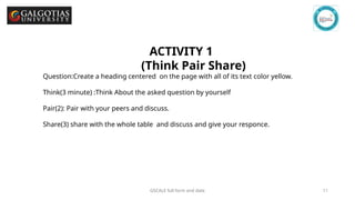 GSCALE full form and date 11
ACTIVITY 1
(Think Pair Share)
Question:Create a heading centered on the page with all of its text color yellow.
Think(3 minute) :Think About the asked question by yourself
Pair(2): Pair with your peers and discuss.
Share(3) share with the whole table and discuss and give your responce.
 