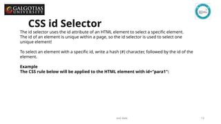 GSCALE full form and date 13
The id selector uses the id attribute of an HTML element to select a specific element.
The id of an element is unique within a page, so the id selector is used to select one
unique element!
To select an element with a specific id, write a hash (#) character, followed by the id of the
element.
Example
The CSS rule below will be applied to the HTML element with id="para1":
CSS id Selector
 