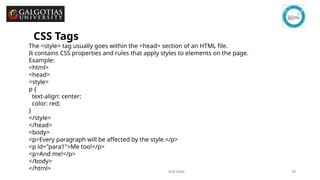GSCALE full form and date 18
CSS Tags
The <style> tag usually goes within the <head> section of an HTML file.
It contains CSS properties and rules that apply styles to elements on the page.
Example:
<html>
<head>
<style>
p {
text-align: center;
color: red;
}
</style>
</head>
<body>
<p>Every paragraph will be affected by the style.</p>
<p id="para1">Me too!</p>
<p>And me!</p>
</body>
</html>
 