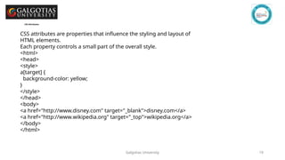 Galgotias University 19
CSS Attributes
CSS attributes are properties that influence the styling and layout of
HTML elements.
Each property controls a small part of the overall style.
<html>
<head>
<style>
a[target] {
background-color: yellow;
}
</style>
</head>
<body>
<a href="http://www.disney.com" target="_blank">disney.com</a>
<a href="http://www.wikipedia.org" target="_top">wikipedia.org</a>
</body>
</html>
 
