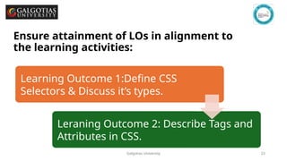 Galgotias University 23
Ensure attainment of LOs in alignment to
the learning activities: outcomes (1-2)
Learning Outcome 1:Define CSS
Selectors & Discuss it’s types.
Leraning Outcome 2: Describe Tags and
Attributes in CSS.
 