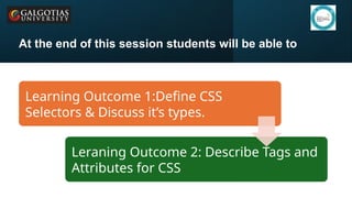 Galgotias University 4
At the end of this session students will be able to
Learning Outcome 1:Define CSS
Selectors & Discuss it’s types.
Leraning Outcome 2: Describe Tags and
Attributes for CSS
 