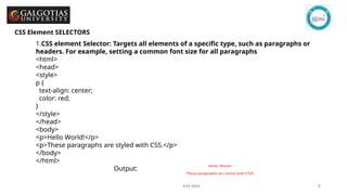 GSCALE full form and date 6
CSS Element SELECTORS
1.CSS element Selector: Targets all elements of a specific type, such as paragraphs or
headers. For example, setting a common font size for all paragraphs
<html>
<head>
<style>
p {
text-align: center;
color: red;
}
</style>
</head>
<body>
<p>Hello World!</p>
<p>These paragraphs are styled with CSS.</p>
</body>
</html>
Output:
 