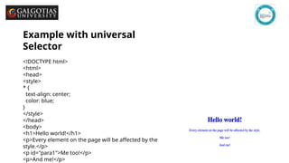 GSCALE full form and date 9
Example with universal
Selector
<!DOCTYPE html>
<html>
<head>
<style>
* {
text-align: center;
color: blue;
}
</style>
</head>
<body>
<h1>Hello world!</h1>
<p>Every element on the page will be affected by the
style.</p>
<p id="para1">Me too!</p>
<p>And me!</p>
 
