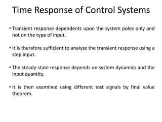 Time Response of Control Systems
• Transient response dependents upon the system poles only and
not on the type of input.
• It is therefore sufficient to analyze the transient response using a
step input.
• The steady-state response depends on system dynamics and the
input quantity.

• It is then examined using different test signals by final value
theorem.

 