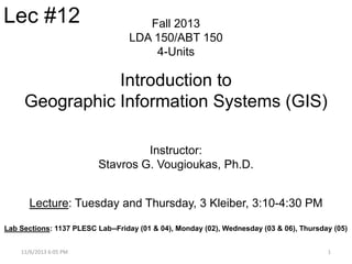Lec #12

Fall 2013
LDA 150/ABT 150
4-Units

Introduction to
Geographic Information Systems (GIS)
Instructor:
Stavros G. Vougioukas, Ph.D.
Lecture: Tuesday and Thursday, 3 Kleiber, 3:10-4:30 PM
Lab Sections: 1137 PLESC Lab--Friday (01 & 04), Monday (02), Wednesday (03 & 06), Thursday (05)
11/6/2013 6:05 PM

1

 