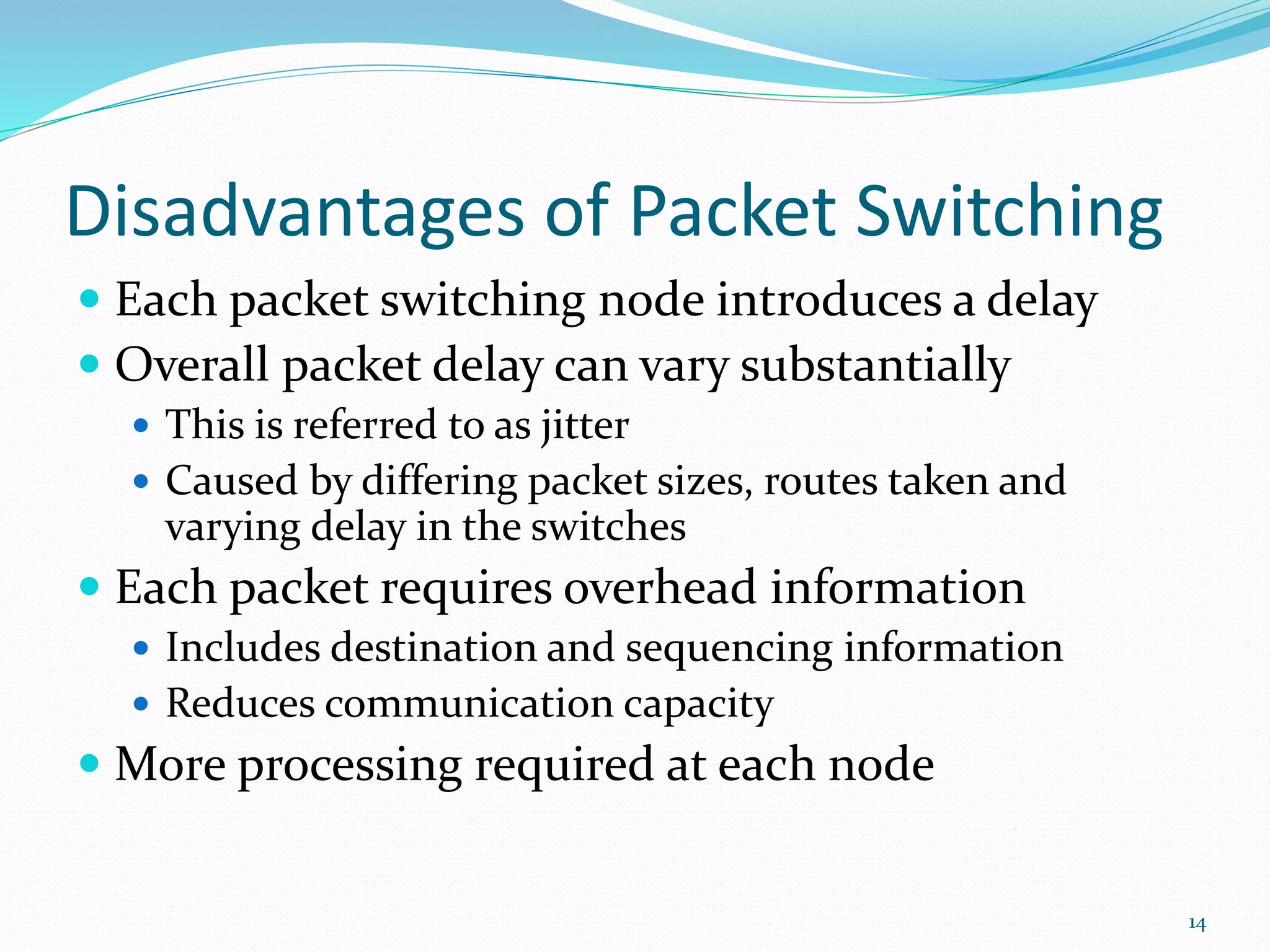 Disadvantages of Packet Switching
 Each packet switching node introduces a delay
 Overall packet delay can vary substantially
 This is referred to as jitter
 Caused by differing packet sizes, routes taken and
varying delay in the switches
 Each packet requires overhead information
 Includes destination and sequencing information
 Reduces communication capacity
 More processing required at each node
14
 