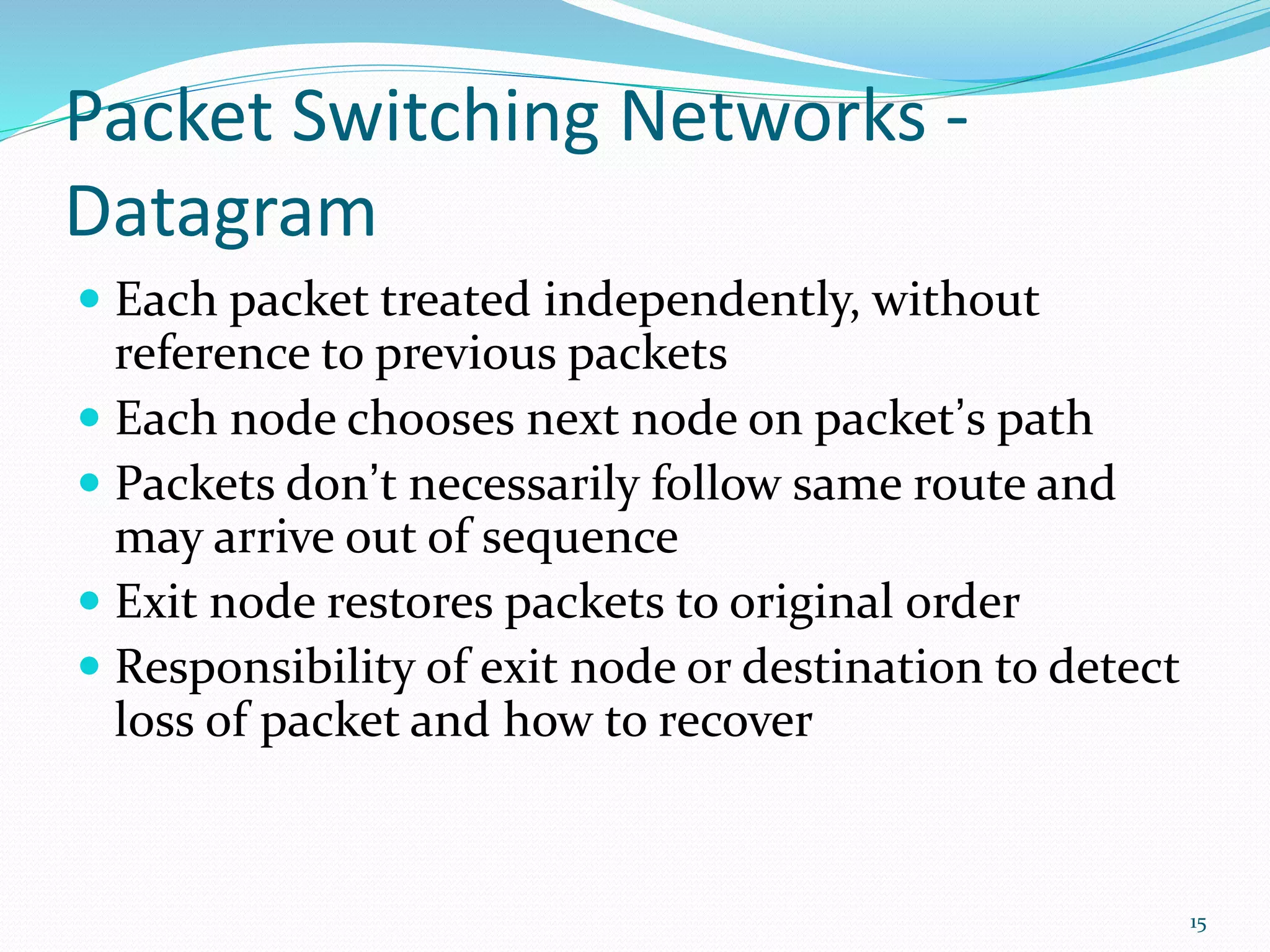 Packet Switching Networks -
Datagram
 Each packet treated independently, without
reference to previous packets
 Each node chooses next node on packet’s path
 Packets don’t necessarily follow same route and
may arrive out of sequence
 Exit node restores packets to original order
 Responsibility of exit node or destination to detect
loss of packet and how to recover
15
 