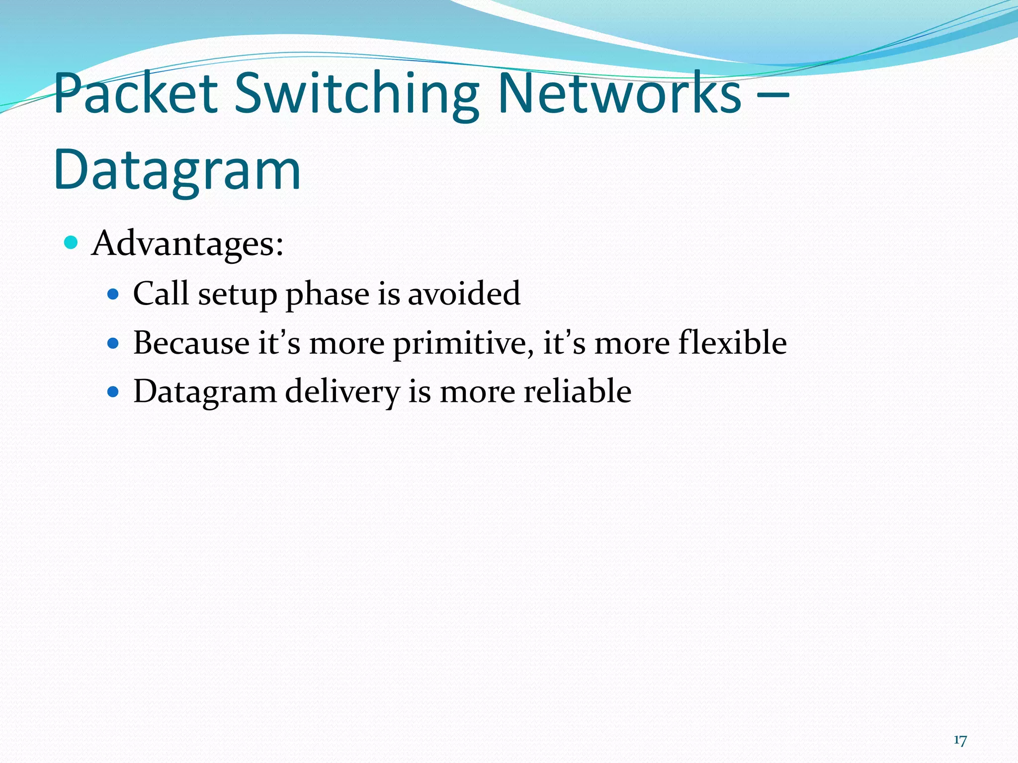 Packet Switching Networks –
Datagram
 Advantages:
 Call setup phase is avoided
 Because it’s more primitive, it’s more flexible
 Datagram delivery is more reliable
17
 