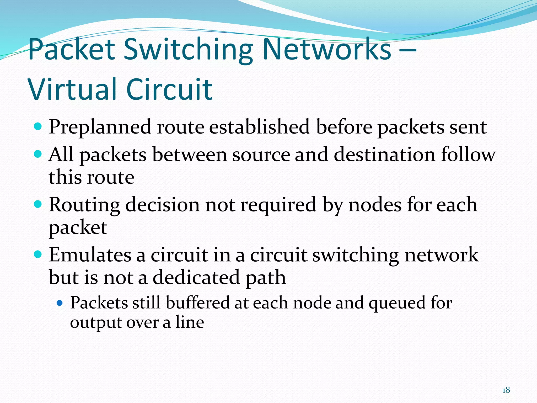 Packet Switching Networks –
Virtual Circuit
 Preplanned route established before packets sent
 All packets between source and destination follow
this route
 Routing decision not required by nodes for each
packet
 Emulates a circuit in a circuit switching network
but is not a dedicated path
 Packets still buffered at each node and queued for
output over a line
18
 