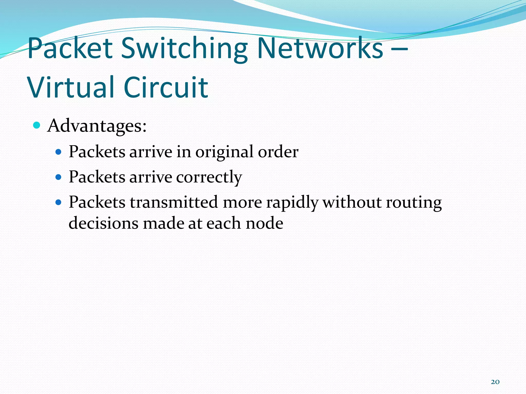 Packet Switching Networks –
Virtual Circuit
 Advantages:
 Packets arrive in original order
 Packets arrive correctly
 Packets transmitted more rapidly without routing
decisions made at each node
20
 