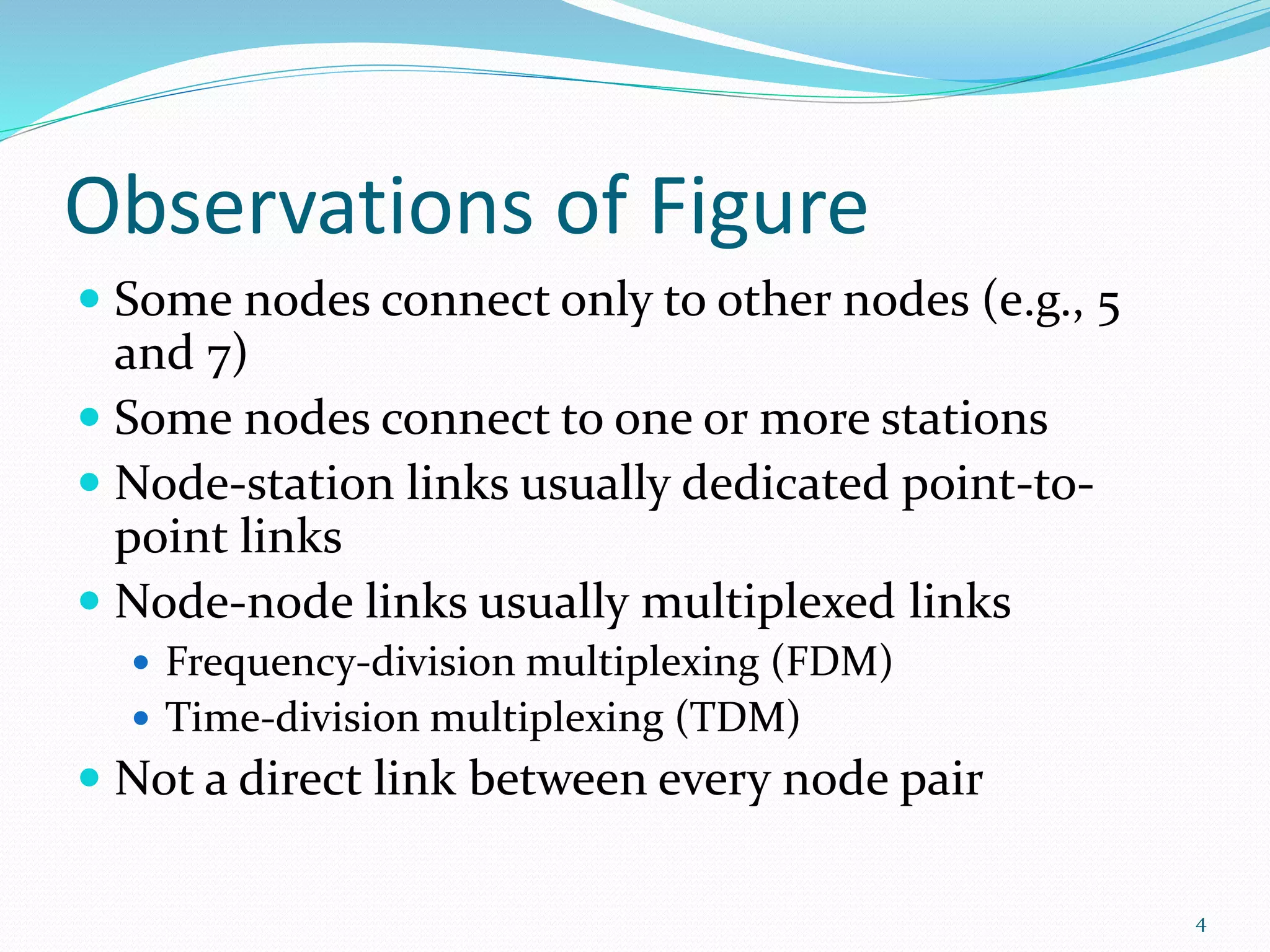 Observations of Figure
 Some nodes connect only to other nodes (e.g., 5
and 7)
 Some nodes connect to one or more stations
 Node-station links usually dedicated point-to-
point links
 Node-node links usually multiplexed links
 Frequency-division multiplexing (FDM)
 Time-division multiplexing (TDM)
 Not a direct link between every node pair
4
 