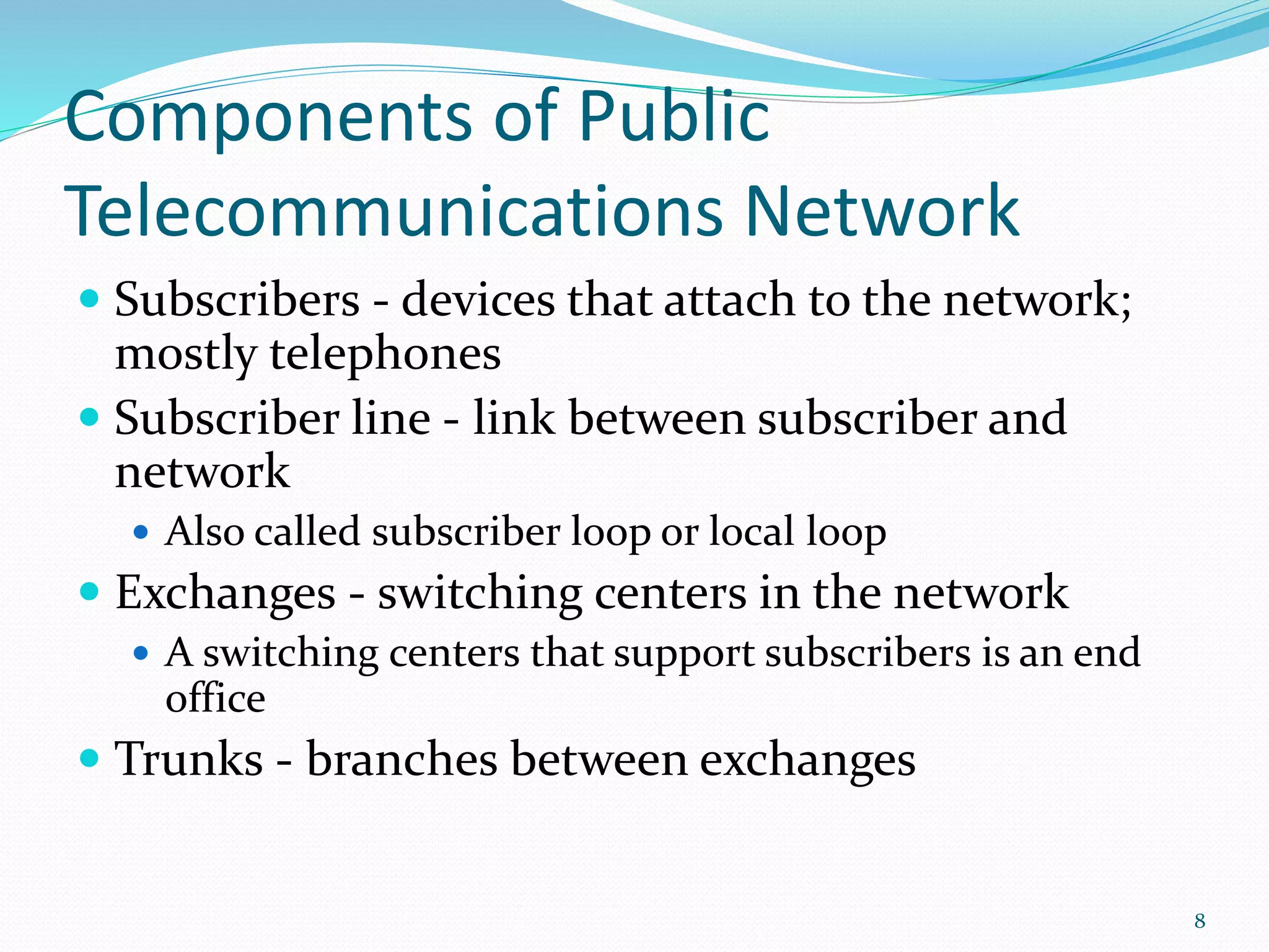 Components of Public
Telecommunications Network
 Subscribers - devices that attach to the network;
mostly telephones
 Subscriber line - link between subscriber and
network
 Also called subscriber loop or local loop
 Exchanges - switching centers in the network
 A switching centers that support subscribers is an end
office
 Trunks - branches between exchanges
8
 