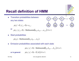 Recall definition of HMMRecall definition of HMM
 Transition probabilities between
y2 y3y1 yT...
any two states
A AA Ax2 x3x1 xT
y2 y3y1 yT...
...,)|( , ji
i
t
j
t ayyp   11 1
or
St t b biliti
  .,,,,lMultinomia~)|( ,,, I iaaayyp Miii
i
tt 211 1
 Start probabilities
 .,,,lMultinomia~)( Myp  211
 Emission probabilities associated with each state
  .,,,,lMultinomia~)|( ,,, I ibbbyxp Kiii
i
tt 211
Eric Xing © Eric Xing @ CMU, 2006-2010 10
or in general:   .,|f~)|( I iyxp i
i
tt 1
 