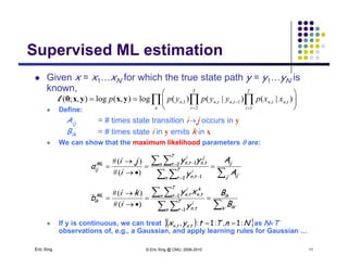 Supervised ML estimationSupervised ML estimation
 Given x = x1…xN for which the true state path y = y1…yN is
known,
 Define:
  








n
T
t
tntn
T
t
tntnn xxpyypypp
1
,,
2
1,,1, )|()|()(log),(log),;( yxyxθl
Aij = # times state transition ij occurs in y
Bik = # times state i in y emits k in x
 We can show that the maximum likelihood parameters  are:
 
  



 
 
' ',
,,
)(#
)(#
j ij
ij
n
T
t
i
tn
j
tnn
T
t
i
tnML
ij
A
A
y
yy
i
ji
a
2 1
2 1
 
  





' ',
,,
)(#
)(#
k ik
ik
n
T
t
i
tn
k
tnn
T
t
i
tnML
ik
B
B
y
xy
i
ki
b
1
1
  
Eric Xing © Eric Xing @ CMU, 2006-2010 11
 If y is continuous, we can treat as NT
observations of, e.g., a Gaussian, and apply learning rules for Gaussian …
  NnTtyx tntn :,::, ,, 11 
 