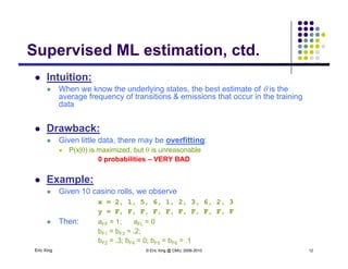 Supervised ML estimation ctdSupervised ML estimation, ctd.
 Intuition:
 When we know the underlying states, the best estimate of  is the
average frequency of transitions & emissions that occur in the training
data
 Drawback:
 Given little data, there may be overfitting:
 P(x|) is maximized but  is unreasonable P(x|) is maximized, but  is unreasonable
0 probabilities – VERY BAD
 Example:
 Given 10 casino rolls, we observe
x = 2, 1, 5, 6, 1, 2, 3, 6, 2, 3
y = F, F, F, F, F, F, F, F, F, F
Th 1 0
Eric Xing © Eric Xing @ CMU, 2006-2010 12
 Then: aFF = 1; aFL = 0
bF1 = bF3 = .2;
bF2 = .3; bF4 = 0; bF5 = bF6 = .1
 