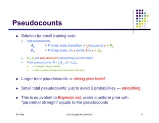 PseudocountsPseudocounts
 Solution for small training sets:
 Add pseudocounts
Aij = # times state transition ij occurs in y + Rij
Bik = # times state i in y emits k in x + Sik
 Rij, Sij are pseudocounts representing our prior belief
 Total pseudocounts: Ri = jRij , Si = kSik ,
 --- "strength" of prior belief,
 --- total number of imaginary instances in the prior
 Larger total pseudocounts  strong prior belief
 Small total pseudocounts: just to avoid 0 probabilities --- smoothing
 This is equivalent to Bayesian est. under a uniform prior with
Eric Xing © Eric Xing @ CMU, 2006-2010 13
"parameter strength" equals to the pseudocounts
 